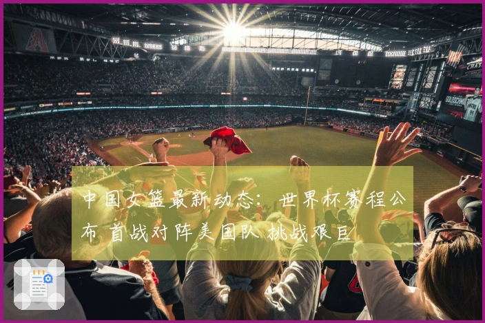 中国女篮最新动态：世界杯赛程公布 首战对阵美国队 挑战艰巨