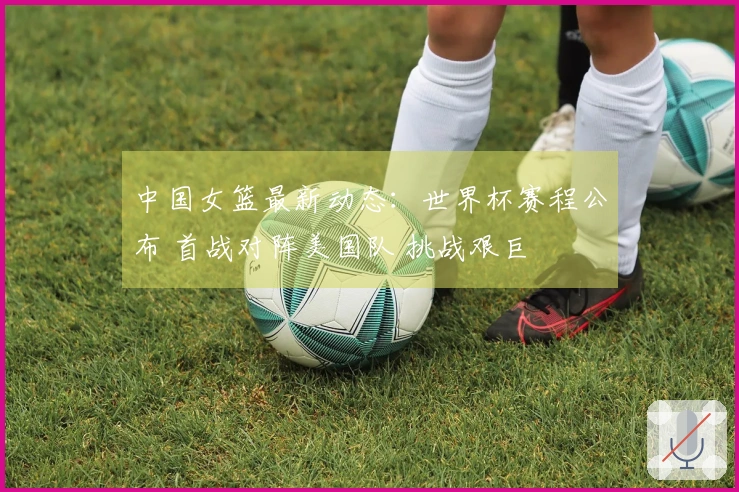 中国女篮最新动态:世界杯赛程公布 首战对阵美国队 挑战艰巨
